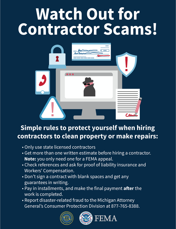 Simple rules to protect yourself when hiring contractors to clean property or make repairs • Only use state licensed contractors • Get more than one written estimate before hiring a contractor. Note: you only need one for a FEMA appeal. • Check references and ask for proof of liability insurance and Workers’ Compensation. • Don’t sign a contract with blank spaces and get any guarantees in writing. • Pay in installments, and make the final payment after the work is completed. • Report disaster-related fraud to the Michigan Attorney General’s Consumer Protection Division at 877-765-8388.